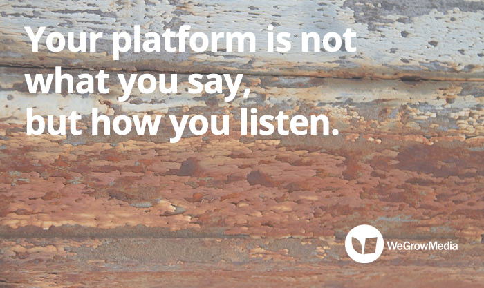 Your platform is not what you say, but how you listen.
